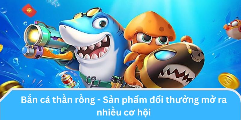 Bắn cá thần rồng - Sản phẩm đổi thưởng mở ra nhiều cơ hội